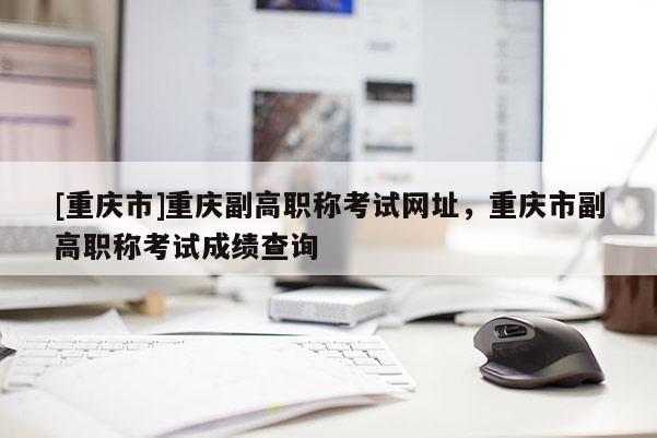 [重慶市]重慶副高職稱考試網(wǎng)址，重慶市副高職稱考試成績查詢