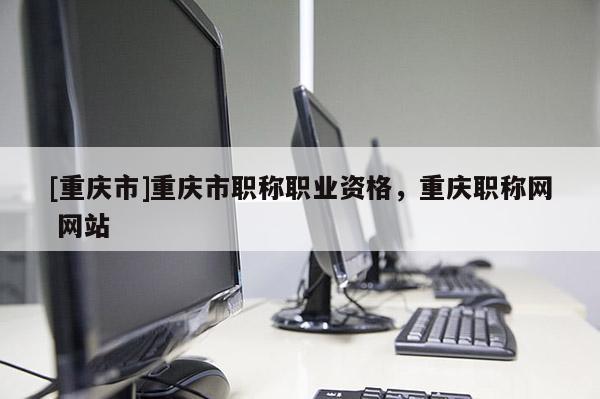 [重慶市]重慶市職稱職業(yè)資格，重慶職稱網(wǎng) 網(wǎng)站