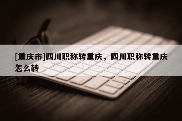 [重慶市]四川職稱(chēng)轉(zhuǎn)重慶，四川職稱(chēng)轉(zhuǎn)重慶怎么轉(zhuǎn)