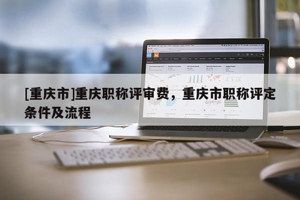 [重慶市]重慶職稱評審費，重慶市職稱評定條件及流程