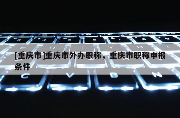 [重慶市]重慶市外辦職稱(chēng)，重慶市職稱(chēng)申報(bào)條件