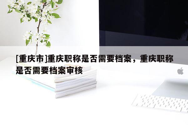 [重慶市]重慶職稱是否需要檔案，重慶職稱是否需要檔案審核