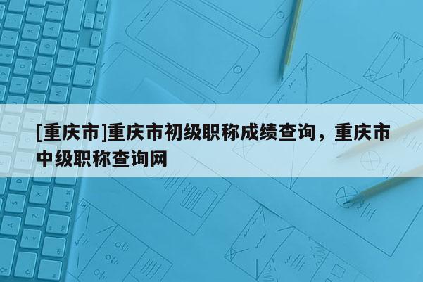 [重慶市]重慶市初級職稱成績查詢，重慶市中級職稱查詢網(wǎng)