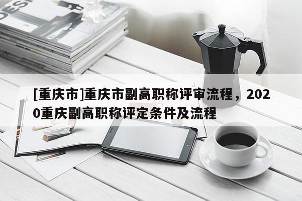 [重慶市]重慶市副高職稱(chēng)評(píng)審流程，2020重慶副高職稱(chēng)評(píng)定條件及流程
