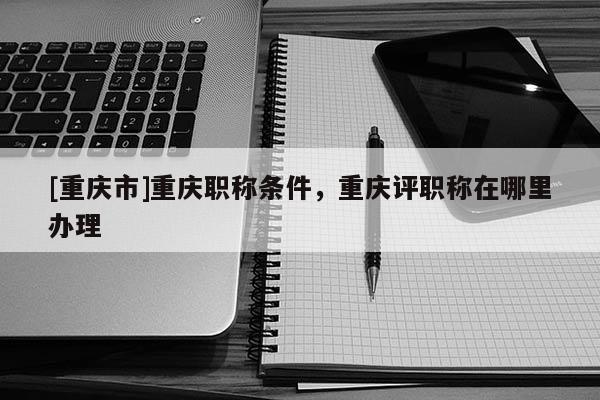 [重慶市]重慶職稱條件，重慶評(píng)職稱在哪里辦理