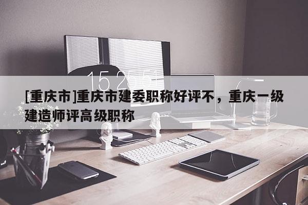 [重慶市]重慶市建委職稱(chēng)好評(píng)不，重慶一級(jí)建造師評(píng)高級(jí)職稱(chēng)