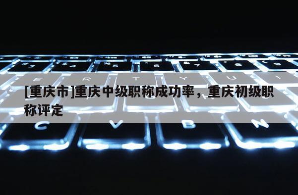 [重慶市]重慶中級(jí)職稱成功率，重慶初級(jí)職稱評(píng)定