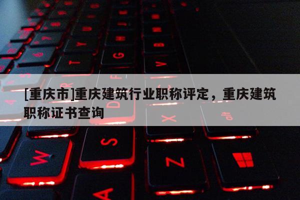 [重慶市]重慶建筑行業(yè)職稱評(píng)定，重慶建筑職稱證書(shū)查詢