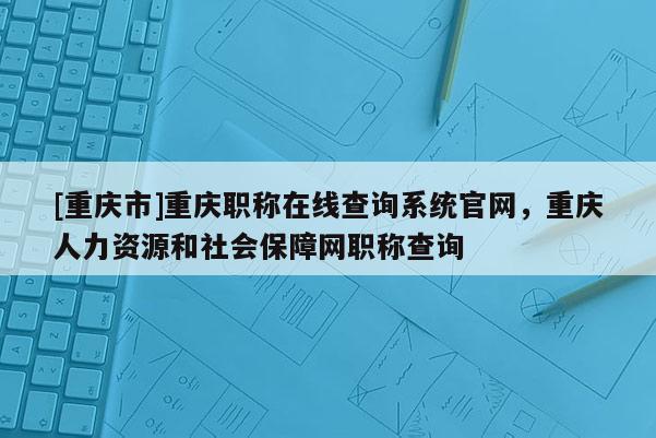 [重慶市]重慶職稱(chēng)在線查詢(xún)系統(tǒng)官網(wǎng)，重慶人力資源和社會(huì)保障網(wǎng)職稱(chēng)查詢(xún)
