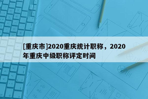[重慶市]2020重慶統(tǒng)計職稱，2020年重慶中級職稱評定時間