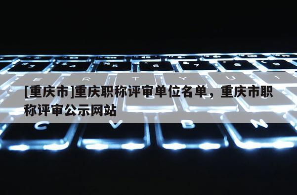 [重慶市]重慶職稱(chēng)評(píng)審單位名單，重慶市職稱(chēng)評(píng)審公示網(wǎng)站
