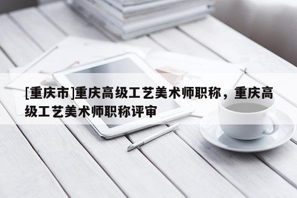 [重慶市]重慶高級工藝美術(shù)師職稱，重慶高級工藝美術(shù)師職稱評審