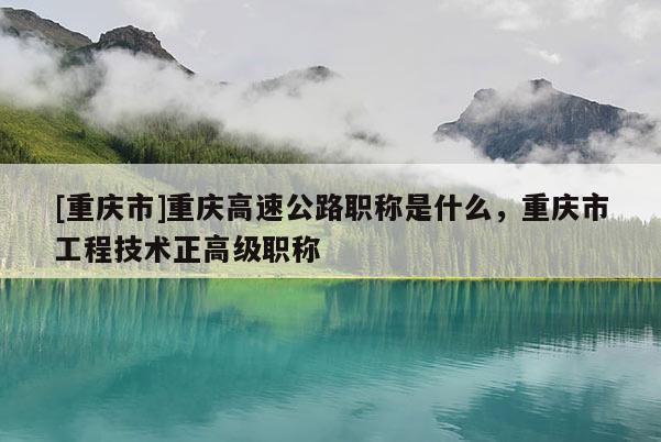 [重慶市]重慶高速公路職稱是什么，重慶市工程技術(shù)正高級職稱