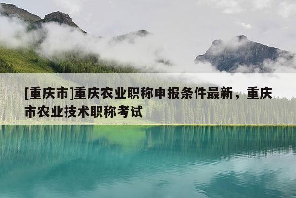 [重慶市]重慶農業(yè)職稱申報條件最新，重慶市農業(yè)技術職稱考試