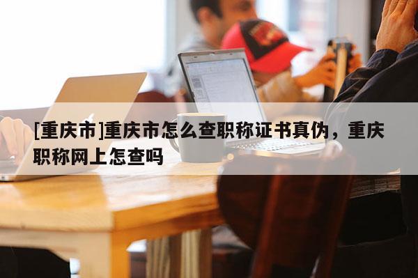 [重慶市]重慶市怎么查職稱證書真?zhèn)?，重慶職稱網上怎查嗎