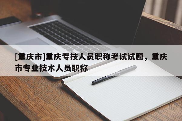 [重慶市]重慶專技人員職稱考試試題，重慶市專業(yè)技術(shù)人員職稱