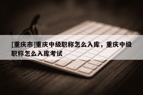 [重慶市]重慶中級職稱怎么入庫，重慶中級職稱怎么入庫考試