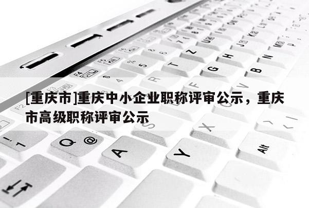 [重慶市]重慶中小企業(yè)職稱評審公示，重慶市高級職稱評審公示