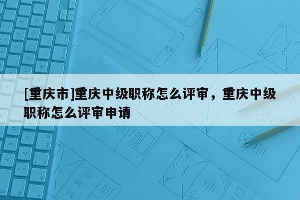[重慶市]重慶中級職稱怎么評審，重慶中級職稱怎么評審申請