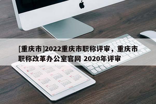 [重慶市]2022重慶市職稱評審，重慶市職稱改革辦公室官網 2020年評審