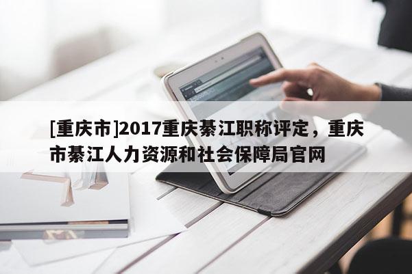 [重慶市]2017重慶綦江職稱評定，重慶市綦江人力資源和社會保障局官網(wǎng)