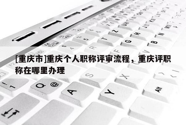 [重慶市]重慶個人職稱評審流程，重慶評職稱在哪里辦理