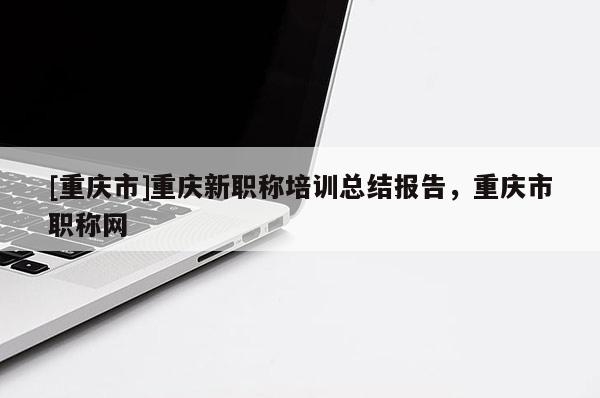 [重慶市]重慶新職稱培訓總結(jié)報告，重慶市職稱網(wǎng)