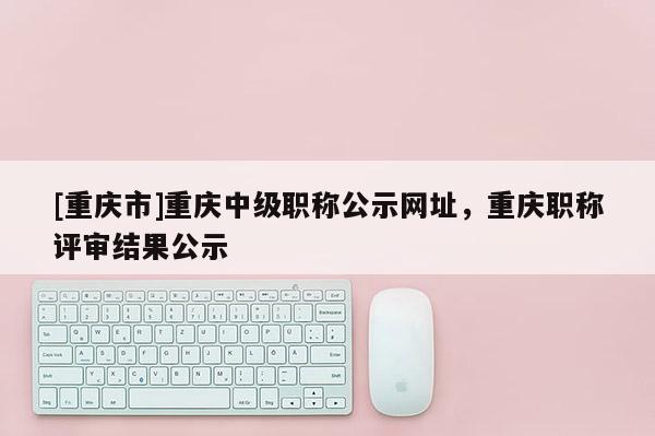 [重慶市]重慶中級職稱公示網(wǎng)址，重慶職稱評審結(jié)果公示