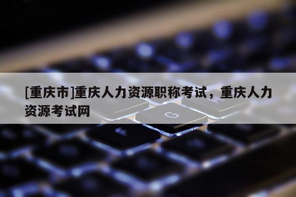 [重慶市]重慶人力資源職稱考試，重慶人力資源考試網(wǎng)