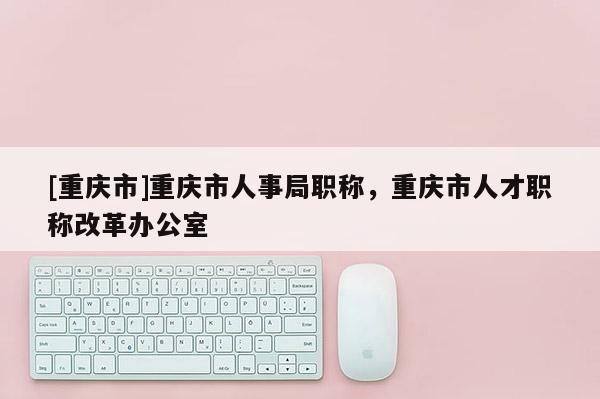 [重慶市]重慶市人事局職稱，重慶市人才職稱改革辦公室