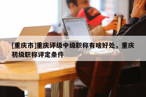 [重慶市]重慶評(píng)級(jí)中級(jí)職稱有啥好處，重慶初級(jí)職稱評(píng)定條件