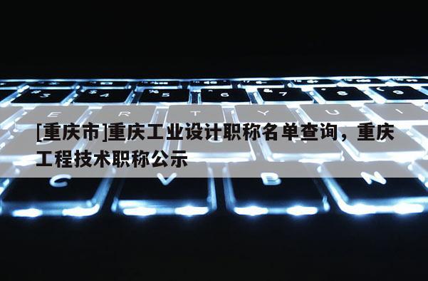 [重慶市]重慶工業(yè)設(shè)計職稱名單查詢，重慶工程技術(shù)職稱公示