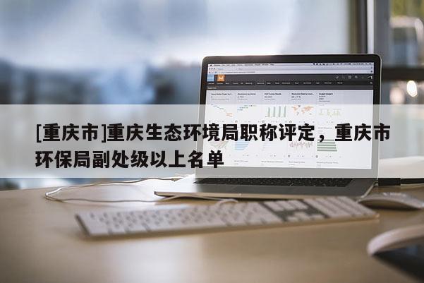 [重慶市]重慶生態(tài)環(huán)境局職稱評定，重慶市環(huán)保局副處級以上名單