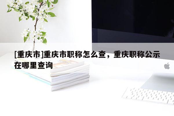 [重慶市]重慶市職稱怎么查，重慶職稱公示在哪里查詢