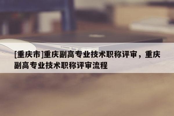 [重慶市]重慶副高專業(yè)技術(shù)職稱評審，重慶副高專業(yè)技術(shù)職稱評審流程