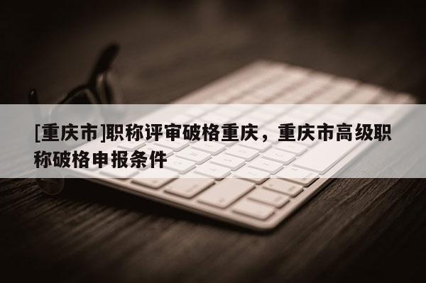 [重慶市]職稱評(píng)審破格重慶，重慶市高級(jí)職稱破格申報(bào)條件