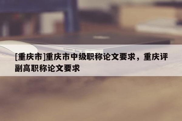 [重慶市]重慶市中級(jí)職稱論文要求，重慶評(píng)副高職稱論文要求