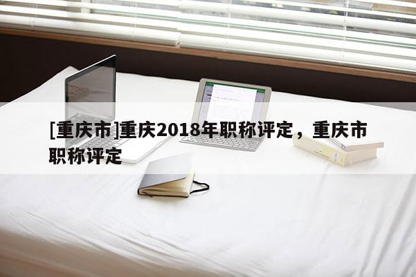 [重慶市]重慶2018年職稱(chēng)評(píng)定，重慶市職稱(chēng)評(píng)定