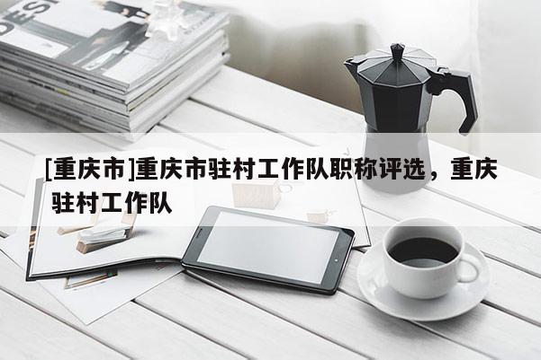 [重慶市]重慶市駐村工作隊職稱評選，重慶 駐村工作隊