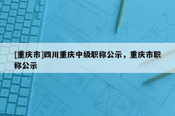 [重慶市]四川重慶中級職稱公示，重慶市職稱公示