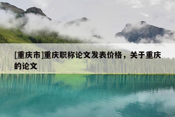 [重慶市]重慶職稱論文發(fā)表價格，關(guān)于重慶的論文