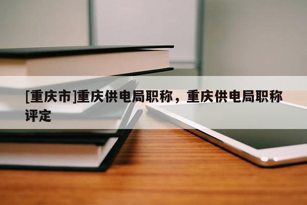[重慶市]重慶供電局職稱，重慶供電局職稱評定