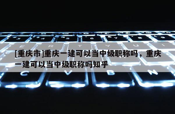 [重慶市]重慶一建可以當(dāng)中級(jí)職稱嗎，重慶一建可以當(dāng)中級(jí)職稱嗎知乎