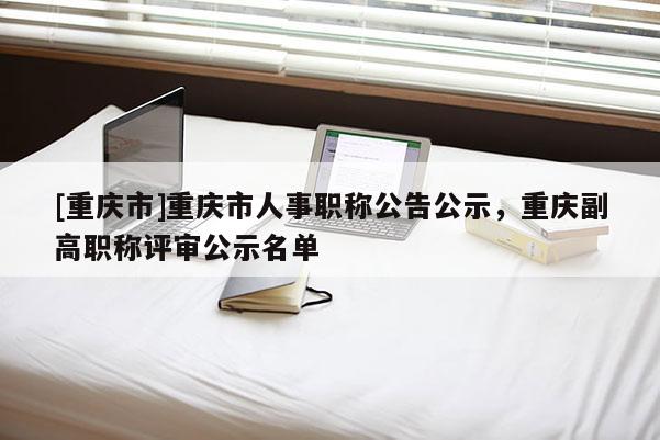 [重慶市]重慶市人事職稱公告公示，重慶副高職稱評審公示名單