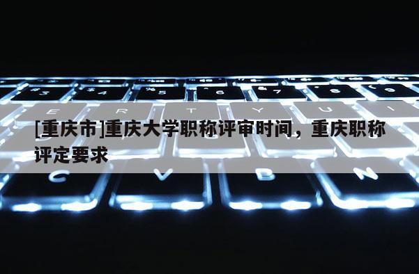 [重慶市]重慶大學(xué)職稱評審時間，重慶職稱評定要求