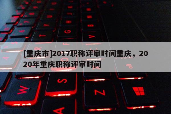[重慶市]2017職稱評審時間重慶，2020年重慶職稱評審時間