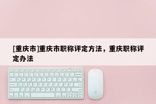[重慶市]重慶市職稱評(píng)定方法，重慶職稱評(píng)定辦法