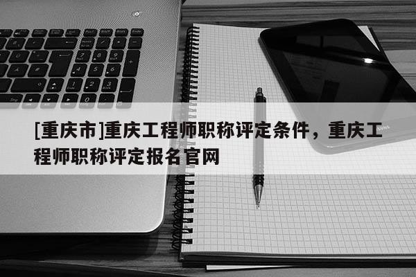 [重慶市]重慶工程師職稱評(píng)定條件，重慶工程師職稱評(píng)定報(bào)名官網(wǎng)