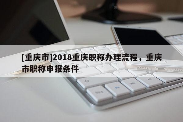 [重慶市]2018重慶職稱辦理流程，重慶市職稱申報條件