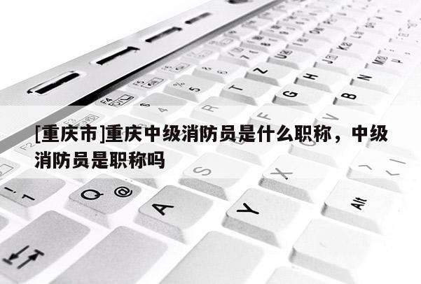 [重慶市]重慶中級消防員是什么職稱，中級消防員是職稱嗎